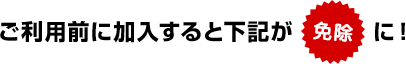 ご利用前に加入すると下記が免除に!